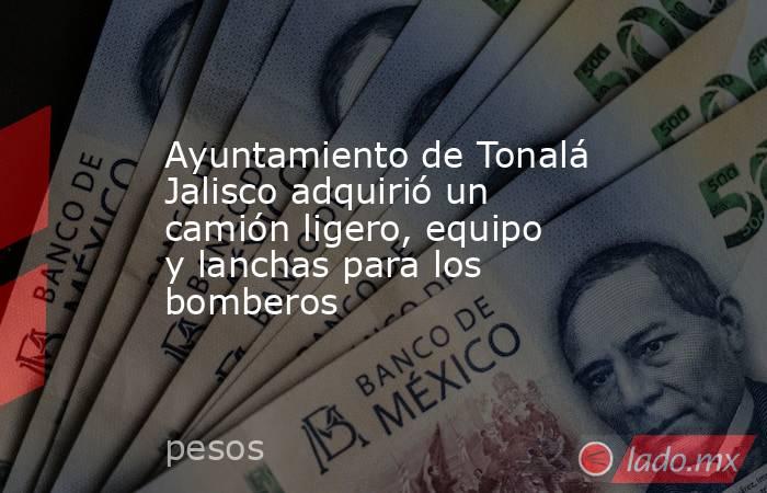 Ayuntamiento de Tonalá Jalisco adquirió un camión ligero, equipo y lanchas para los bomberos. Noticias en tiempo real