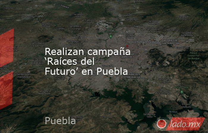 Realizan campaña ‘Raíces del Futuro’ en Puebla. Noticias en tiempo real