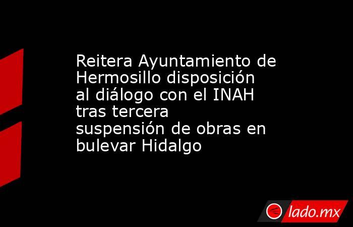 Reitera Ayuntamiento de Hermosillo disposición al diálogo con el INAH tras tercera suspensión de obras en bulevar Hidalgo. Noticias en tiempo real