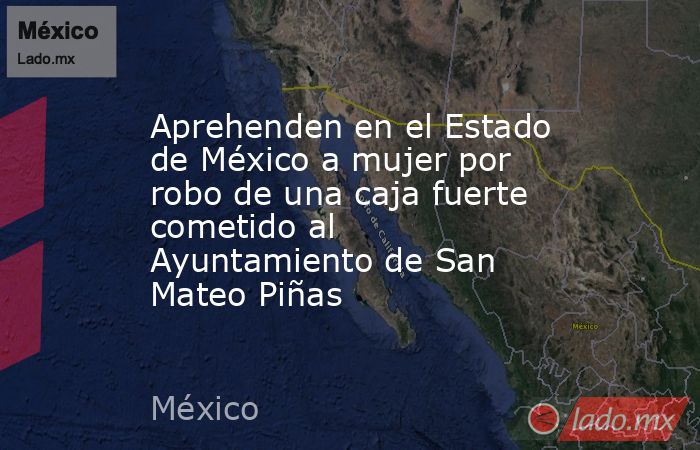 Aprehenden en el Estado de México a mujer por robo de una caja fuerte cometido al Ayuntamiento de San Mateo Piñas. Noticias en tiempo real