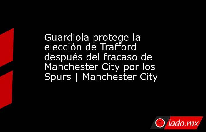 Guardiola protege la elección de Trafford después del fracaso de Manchester City por los Spurs | Manchester City. Noticias en tiempo real