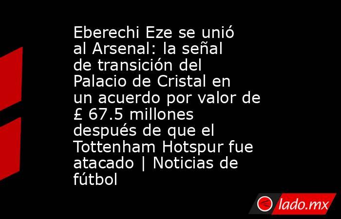 Eberechi Eze se unió al Arsenal: la señal de transición del Palacio de Cristal en un acuerdo por valor de £ 67.5 millones después de que el Tottenham Hotspur fue atacado | Noticias de fútbol. Noticias en tiempo real