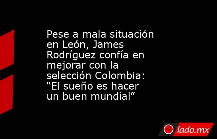 Pese a mala situación en León, James Rodríguez confía en mejorar con la selección Colombia: “El sueño es hacer un buen mundial”. Noticias en tiempo real