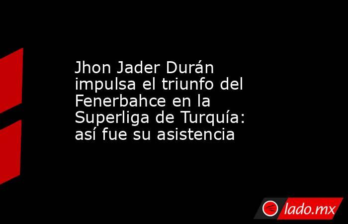Jhon Jader Durán impulsa el triunfo del Fenerbahce en la Superliga de Turquía: así fue su asistencia. Noticias en tiempo real