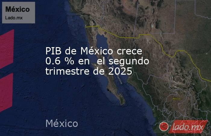 PIB de México crece 0.6 % en  el segundo trimestre de 2025. Noticias en tiempo real