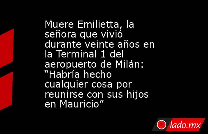 Muere Emilietta, la señora que vivió durante veinte años en la Terminal 1 del aeropuerto de Milán: “Habría hecho cualquier cosa por reunirse con sus hijos en Mauricio”. Noticias en tiempo real