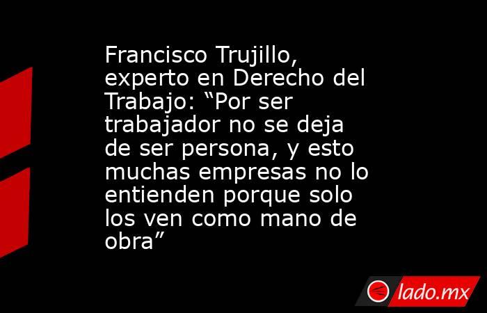 Francisco Trujillo, experto en Derecho del Trabajo: “Por ser trabajador no se deja de ser persona, y esto muchas empresas no lo entienden porque solo los ven como mano de obra”. Noticias en tiempo real