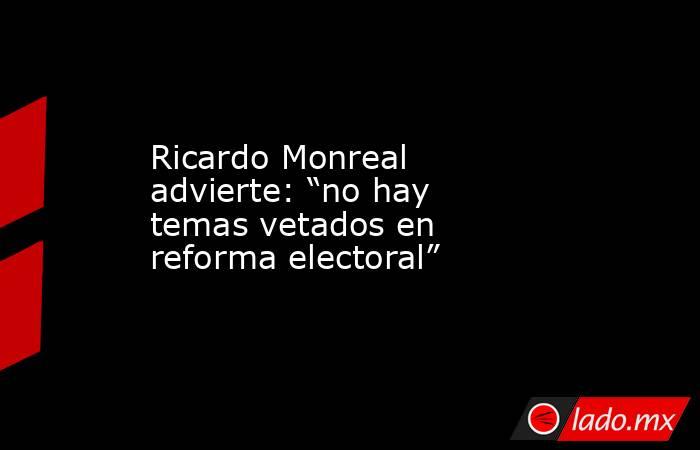 Ricardo Monreal advierte: “no hay temas vetados en reforma electoral”. Noticias en tiempo real