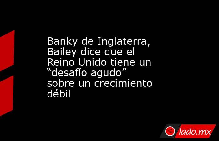 Banky de Inglaterra, Bailey dice que el Reino Unido tiene un “desafío agudo” sobre un crecimiento débil. Noticias en tiempo real