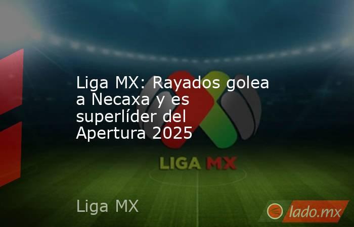 Liga MX: Rayados golea a Necaxa y es superlíder del Apertura 2025. Noticias en tiempo real