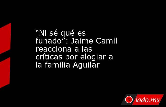 “Ni sé qué es funado”: Jaime Camil reacciona a las críticas por elogiar a la familia Aguilar. Noticias en tiempo real