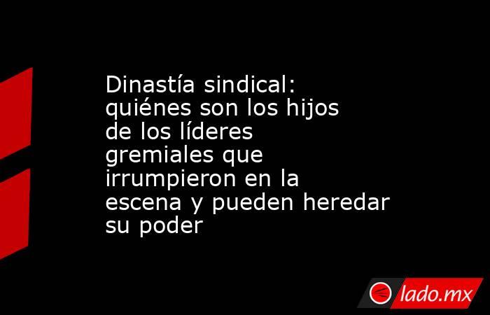 Dinastía sindical: quiénes son los hijos de los líderes gremiales que irrumpieron en la escena y pueden heredar su poder. Noticias en tiempo real