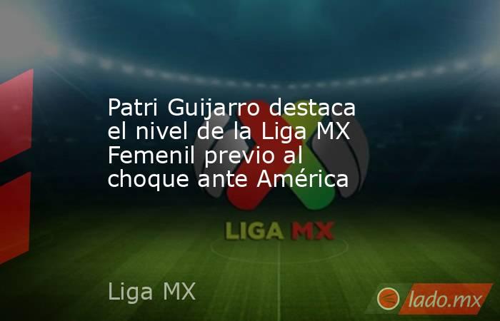 Patri Guijarro destaca el nivel de la Liga MX Femenil previo al choque ante América. Noticias en tiempo real