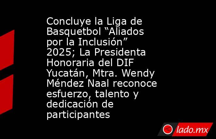 Concluye la Liga de Basquetbol “Aliados por la Inclusión” 2025; La Presidenta Honoraria del DIF Yucatán, Mtra. Wendy Méndez Naal reconoce esfuerzo, talento y dedicación de participantes. Noticias en tiempo real