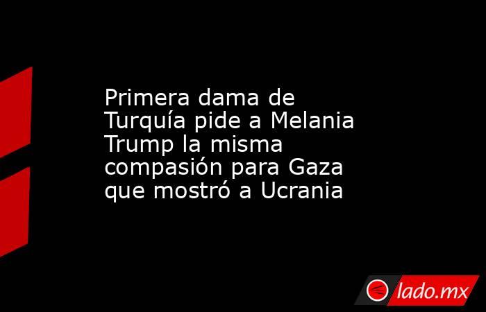 Primera dama de Turquía pide a Melania Trump la misma compasión para Gaza que mostró a Ucrania. Noticias en tiempo real