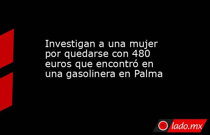 Investigan a una mujer por quedarse con 480 euros que encontró en una gasolinera en Palma. Noticias en tiempo real