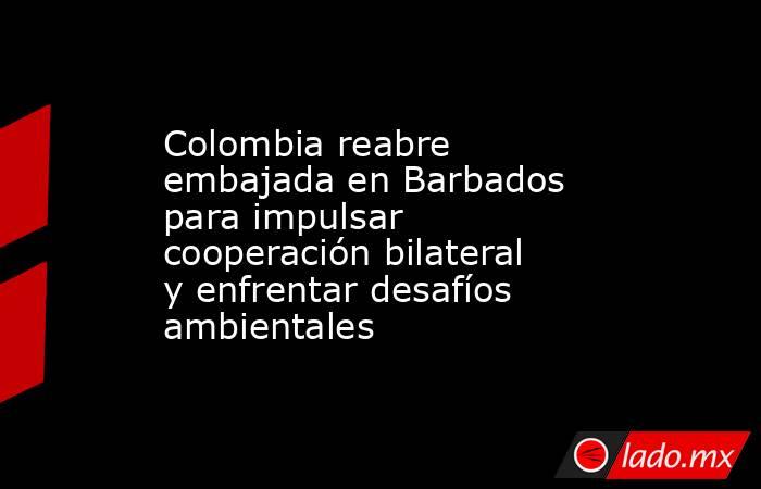 Colombia reabre embajada en Barbados para impulsar cooperación bilateral y enfrentar desafíos ambientales . Noticias en tiempo real
