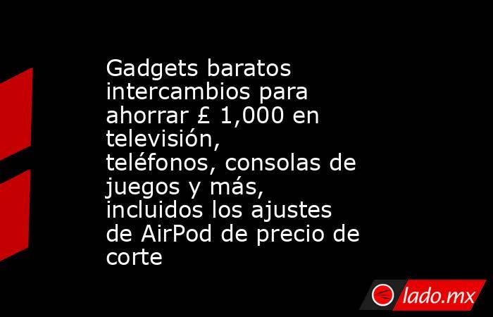 Gadgets baratos intercambios para ahorrar £ 1,000 en televisión, teléfonos, consolas de juegos y más, incluidos los ajustes de AirPod de precio de corte. Noticias en tiempo real