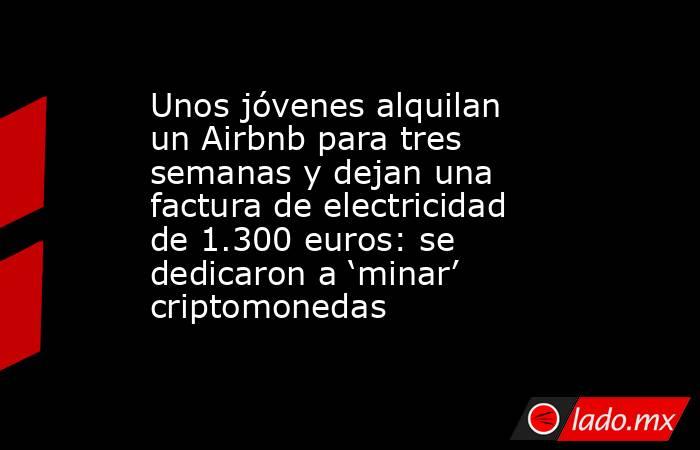 Unos jóvenes alquilan un Airbnb para tres semanas y dejan una factura de electricidad de 1.300 euros: se dedicaron a ‘minar’ criptomonedas. Noticias en tiempo real