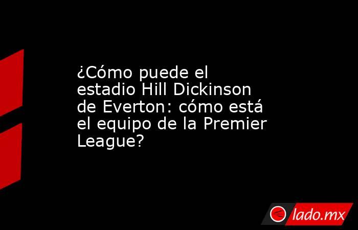 ¿Cómo puede el estadio Hill Dickinson de Everton: cómo está el equipo de la Premier League?. Noticias en tiempo real
