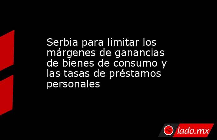 Serbia para limitar los márgenes de ganancias de bienes de consumo y las tasas de préstamos personales. Noticias en tiempo real