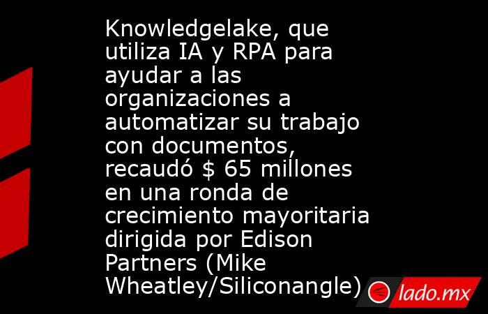 Knowledgelake, que utiliza IA y RPA para ayudar a las organizaciones a automatizar su trabajo con documentos, recaudó $ 65 millones en una ronda de crecimiento mayoritaria dirigida por Edison Partners (Mike Wheatley/Siliconangle). Noticias en tiempo real
