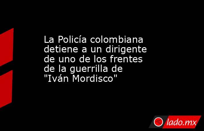 La Policía colombiana detiene a un dirigente de uno de los frentes de la guerrilla de 