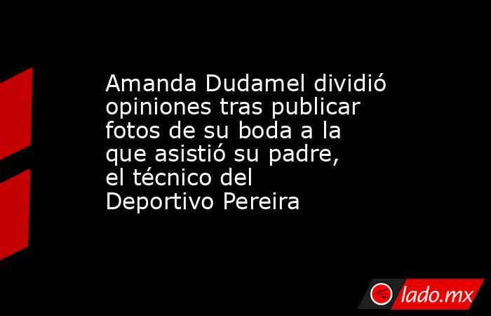 Amanda Dudamel dividió opiniones tras publicar fotos de su boda a la que asistió su padre, el técnico del Deportivo Pereira. Noticias en tiempo real