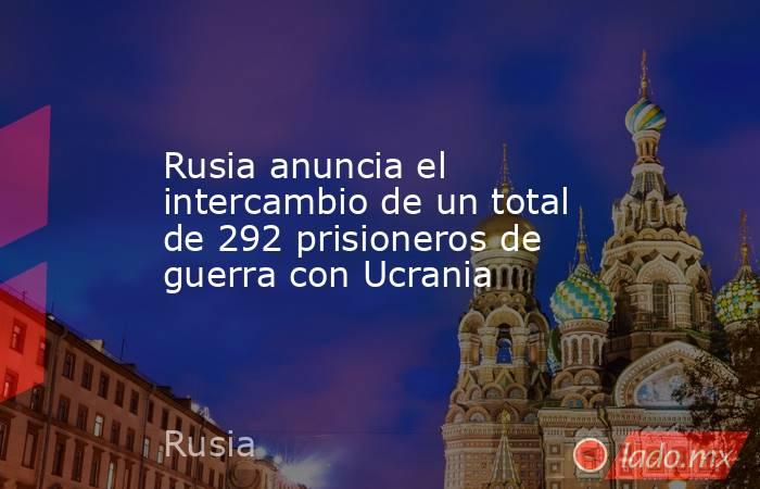 Rusia anuncia el intercambio de un total de 292 prisioneros de guerra con Ucrania. Noticias en tiempo real