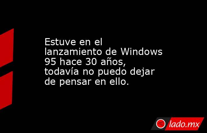 Estuve en el lanzamiento de Windows 95 hace 30 años, todavía no puedo dejar de pensar en ello.. Noticias en tiempo real