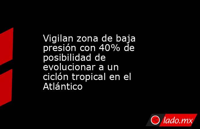 Vigilan zona de baja presión con 40% de posibilidad de evolucionar a un ciclón tropical en el Atlántico. Noticias en tiempo real