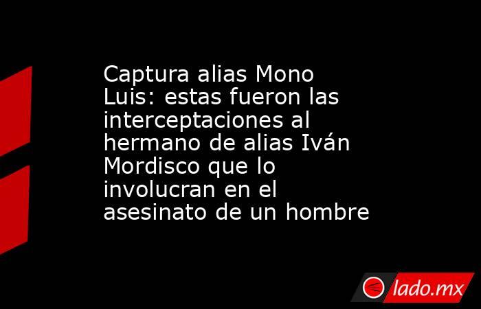 Captura alias Mono Luis: estas fueron las interceptaciones al hermano de alias Iván Mordisco que lo involucran en el asesinato de un hombre . Noticias en tiempo real