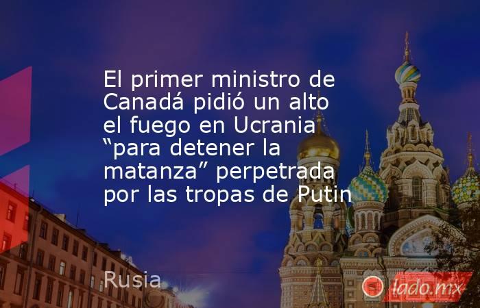 El primer ministro de Canadá pidió un alto el fuego en Ucrania “para detener la matanza” perpetrada por las tropas de Putin . Noticias en tiempo real