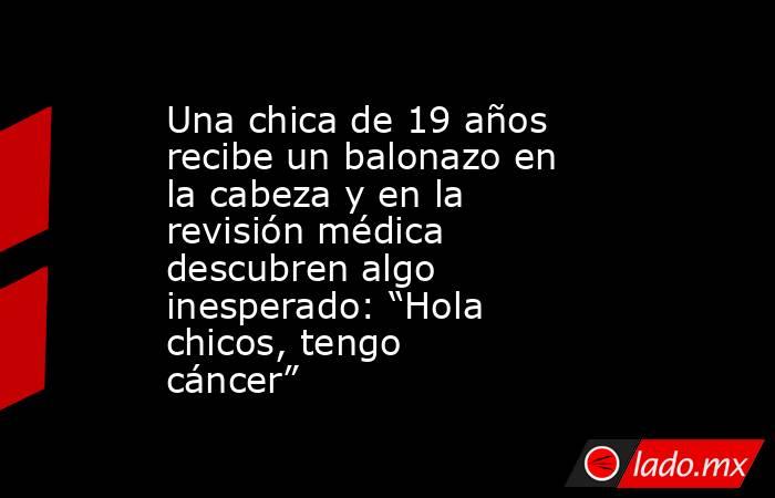 Una chica de 19 años recibe un balonazo en la cabeza y en la revisión médica descubren algo inesperado: “Hola chicos, tengo cáncer”. Noticias en tiempo real