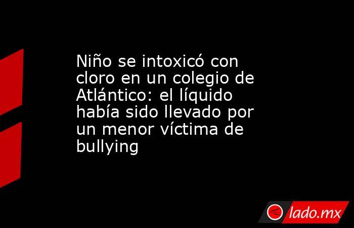 Niño se intoxicó con cloro en un colegio de Atlántico: el líquido había sido llevado por un menor víctima de bullying . Noticias en tiempo real