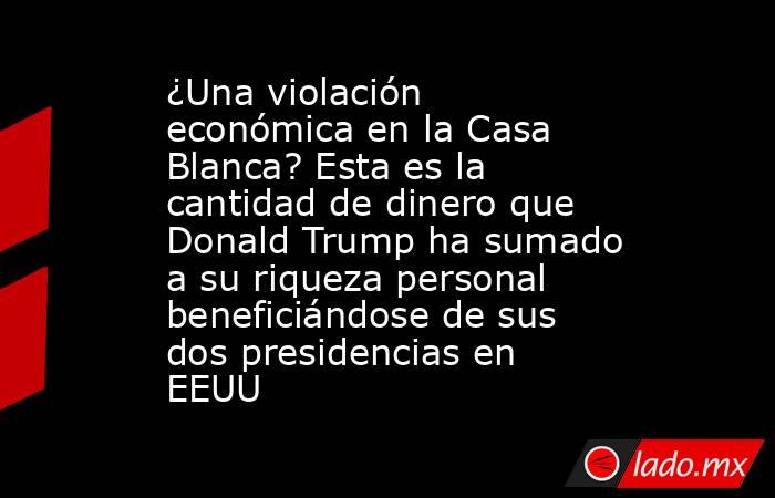 ¿Una violación económica en la Casa Blanca? Esta es la cantidad de dinero que Donald Trump ha sumado a su riqueza personal beneficiándose de sus dos presidencias en EEUU. Noticias en tiempo real