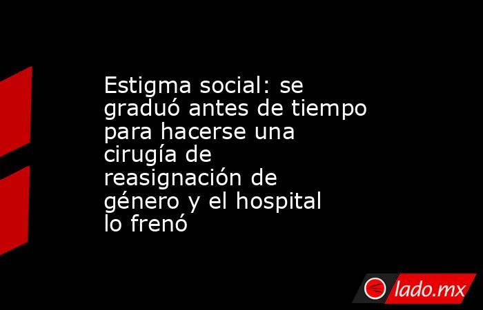 Estigma social: se graduó antes de tiempo para hacerse una cirugía de reasignación de género y el hospital lo frenó. Noticias en tiempo real