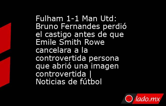 Fulham 1-1 Man Utd: Bruno Fernandes perdió el castigo antes de que Emile Smith Rowe cancelara a la controvertida persona que abrió una imagen controvertida | Noticias de fútbol. Noticias en tiempo real
