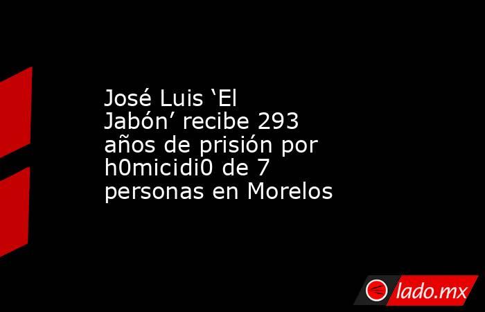 José Luis ‘El Jabón’ recibe 293 años de prisión por h0mic¡di0 de 7 personas en Morelos. Noticias en tiempo real