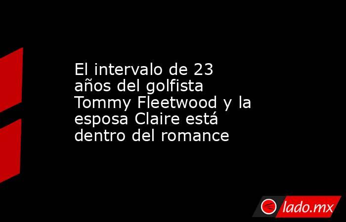 El intervalo de 23 años del golfista Tommy Fleetwood y la esposa Claire está dentro del romance. Noticias en tiempo real