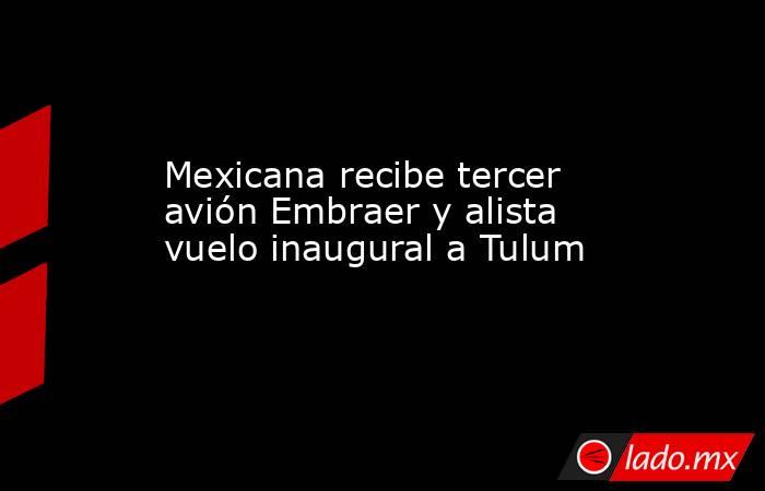 Mexicana recibe tercer avión Embraer y alista vuelo inaugural a Tulum. Noticias en tiempo real