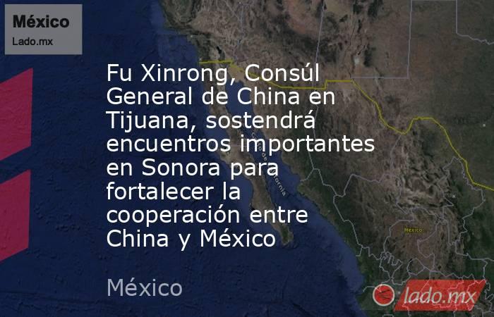 Fu Xinrong, Consúl General de China en Tijuana, sostendrá encuentros importantes en Sonora para fortalecer la cooperación entre China y México. Noticias en tiempo real