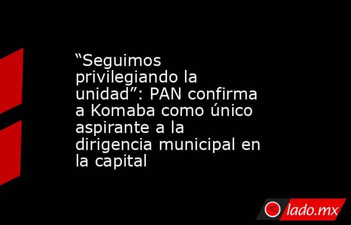 “Seguimos privilegiando la unidad”: PAN confirma a Komaba como único aspirante a la dirigencia municipal en la capital. Noticias en tiempo real