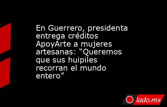 En Guerrero, presidenta entrega créditos ApoyArte a mujeres artesanas: “Queremos que sus huipiles recorran el mundo entero”. Noticias en tiempo real