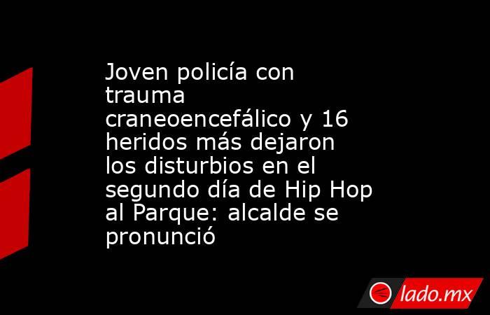 Joven policía con trauma craneoencefálico y 16 heridos más dejaron los disturbios en el segundo día de Hip Hop al Parque: alcalde se pronunció. Noticias en tiempo real
