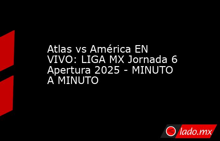 Atlas vs América EN VIVO: LIGA MX Jornada 6 Apertura 2025 - MINUTO A MINUTO. Noticias en tiempo real