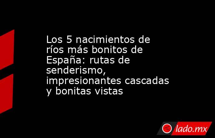 Los 5 nacimientos de ríos más bonitos de España: rutas de senderismo, impresionantes cascadas y bonitas vistas. Noticias en tiempo real