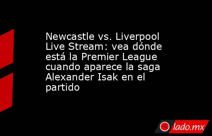 Newcastle vs. Liverpool Live Stream: vea dónde está la Premier League cuando aparece la saga Alexander Isak en el partido. Noticias en tiempo real