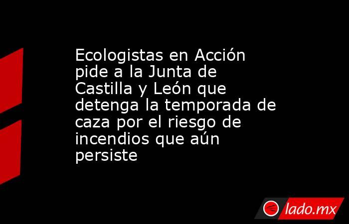 Ecologistas en Acción pide a la Junta de Castilla y León que detenga la temporada de caza por el riesgo de incendios que aún persiste . Noticias en tiempo real