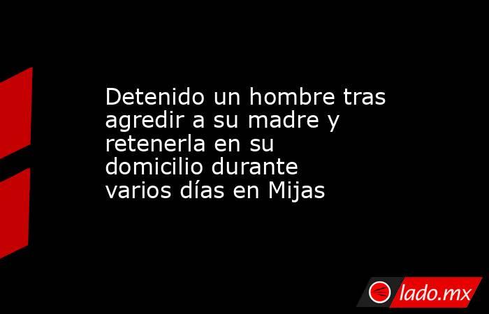 Detenido un hombre tras agredir a su madre y retenerla en su domicilio durante varios días en Mijas. Noticias en tiempo real